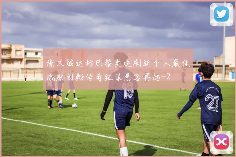 谢文骏达标巴黎奥运刷新个人最佳威胁刘翔传奇纪录悬念再起