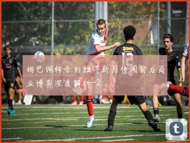 姆巴佩转会利雅得新月传闻背后商业博弈深度解析
