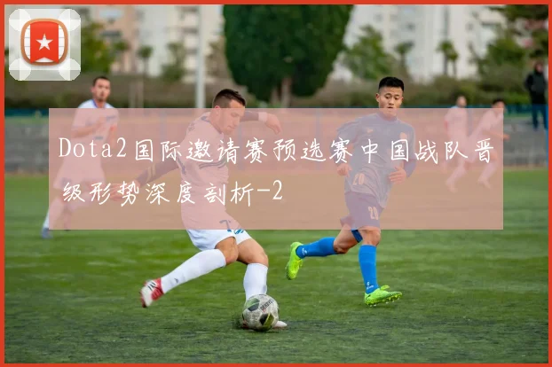 Dota2国际邀请赛预选赛中国战队晋级形势深度剖析