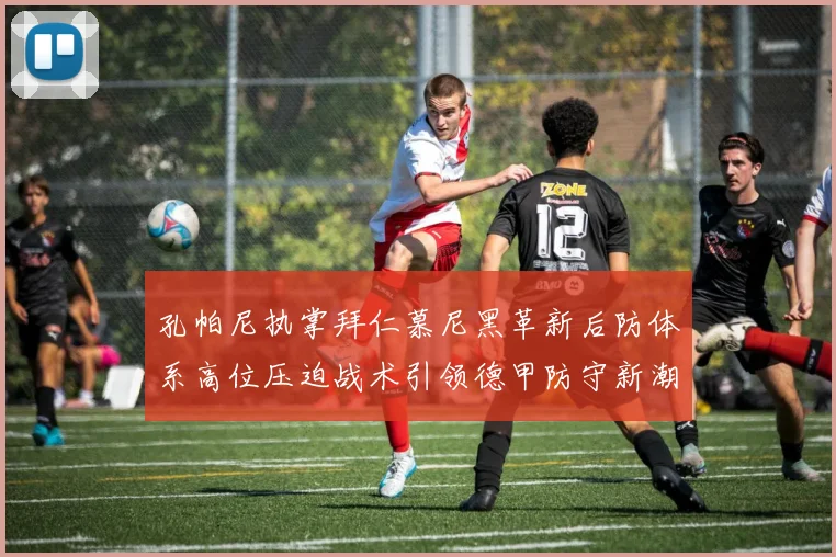 孔帕尼执掌拜仁慕尼黑革新后防体系高位压迫战术引领德甲防守新潮流