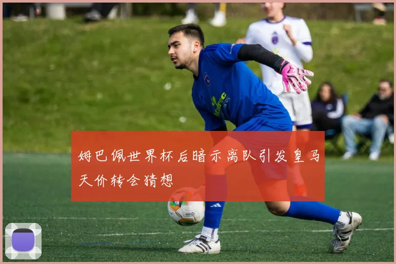 姆巴佩世界杯后暗示离队引发皇马天价转会猜想