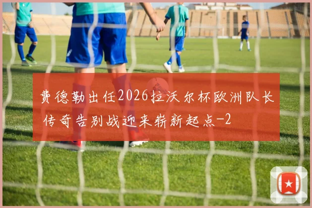 费德勒出任2026拉沃尔杯欧洲队长 传奇告别战迎来崭新起点