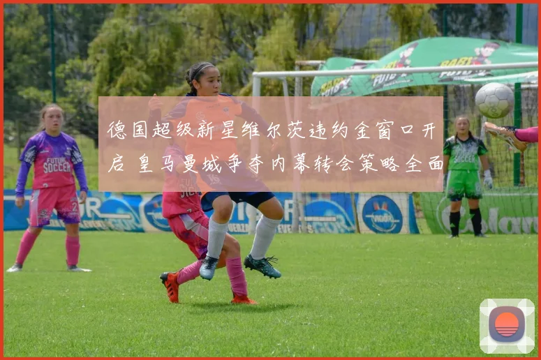 德国超级新星维尔茨违约金窗口开启 皇马曼城争夺内幕转会策略全面拆解