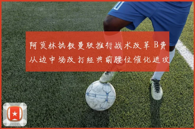 阿莫林执教曼联推行战术改革 B费从边中场改打经典前腰位催化进攻效果深度解析