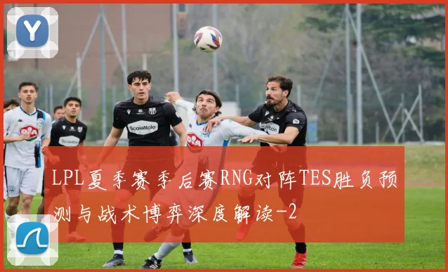 LPL夏季赛季后赛RNG对阵TES胜负预测与战术博弈深度解读