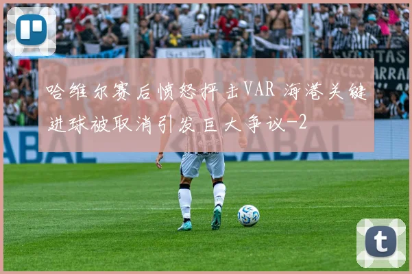 哈维尔赛后愤怒抨击VAR 海港关键进球被取消引发巨大争议
