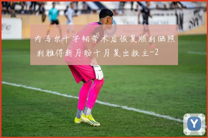 内马尔十字韧带术后恢复顺利晒照 利雅得新月盼十月复出救主
