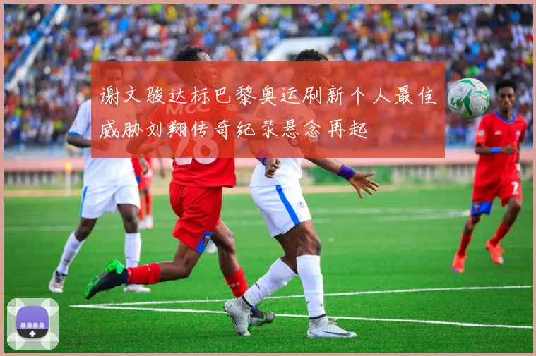 谢文骏达标巴黎奥运刷新个人最佳威胁刘翔传奇纪录悬念再起