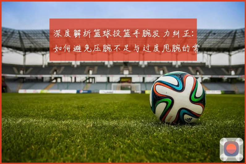 深度解析篮球投篮手腕发力纠正：如何避免压腕不足与过度甩腕的常见错误