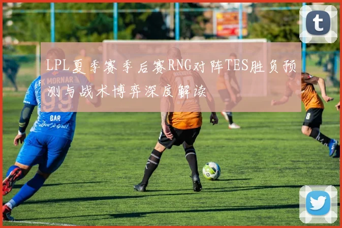 LPL夏季赛季后赛RNG对阵TES胜负预测与战术博弈深度解读