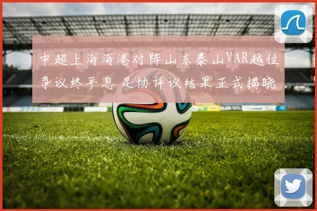 中超上海海港对阵山东泰山VAR越位争议终平息 足协评议结果正式揭晓发布