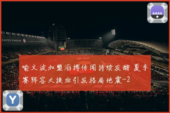 喻文波加盟滔搏传闻持续发酵 夏季赛阵容大换血引发格局地震