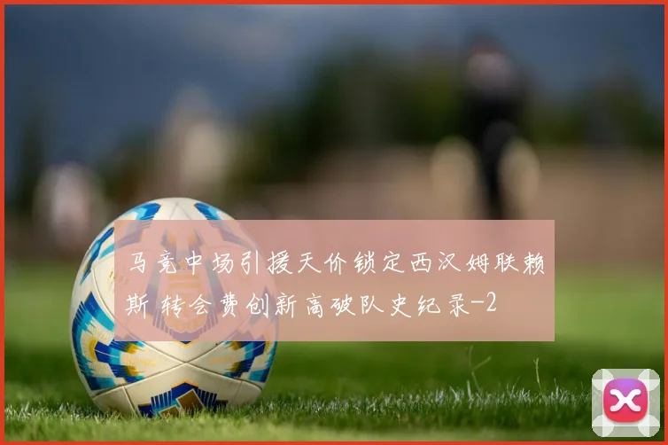 马竞中场引援天价锁定西汉姆联赖斯 转会费创新高破队史纪录