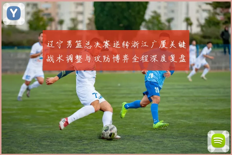辽宁男篮总决赛逆转浙江广厦关键战术调整与攻防博弈全程深度复盘致胜秘诀
