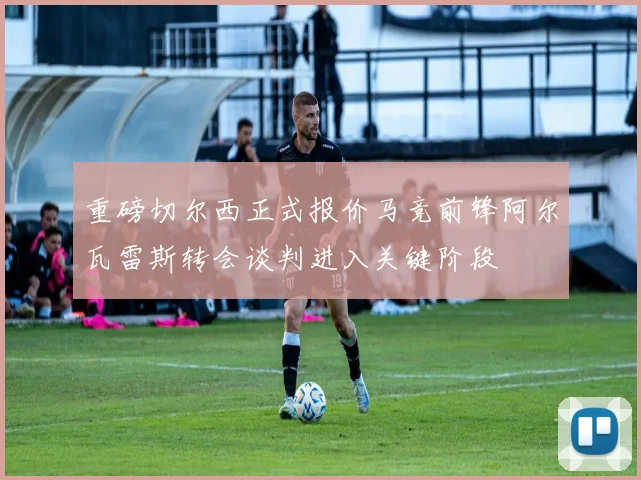 重磅切尔西正式报价马竞前锋阿尔瓦雷斯转会谈判进入关键阶段