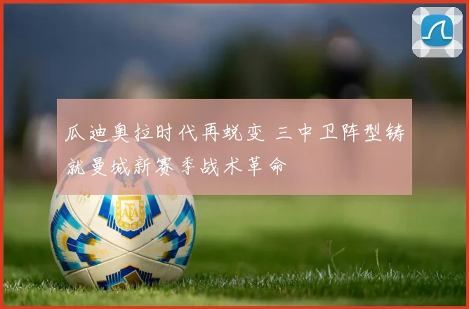 瓜迪奥拉时代再蜕变 三中卫阵型铸就曼城新赛季战术革命