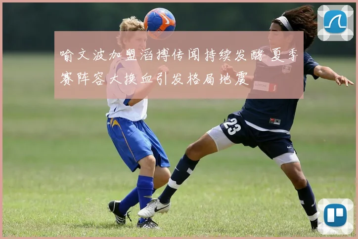 喻文波加盟滔搏传闻持续发酵 夏季赛阵容大换血引发格局地震