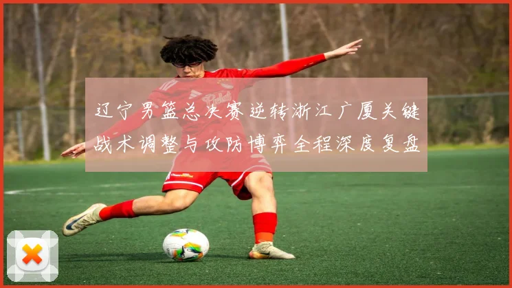 辽宁男篮总决赛逆转浙江广厦关键战术调整与攻防博弈全程深度复盘致胜秘诀