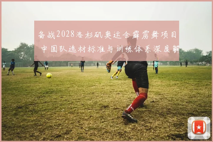 备战2028洛杉矶奥运会霹雳舞项目 中国队选材标准与训练体系深度解析
