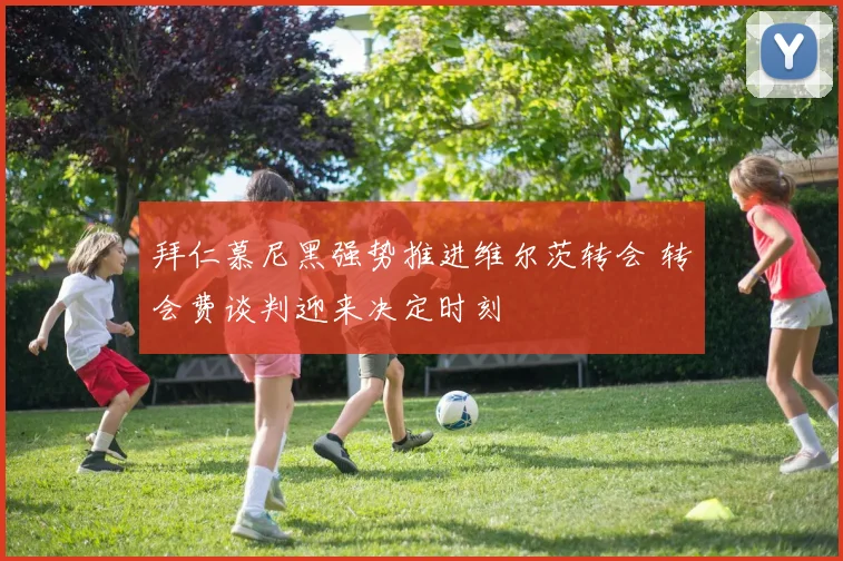拜仁慕尼黑强势推进维尔茨转会 转会费谈判迎来决定时刻