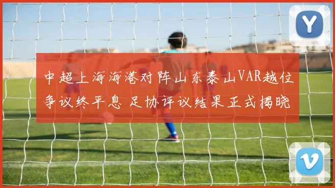 中超上海海港对阵山东泰山VAR越位争议终平息 足协评议结果正式揭晓发布