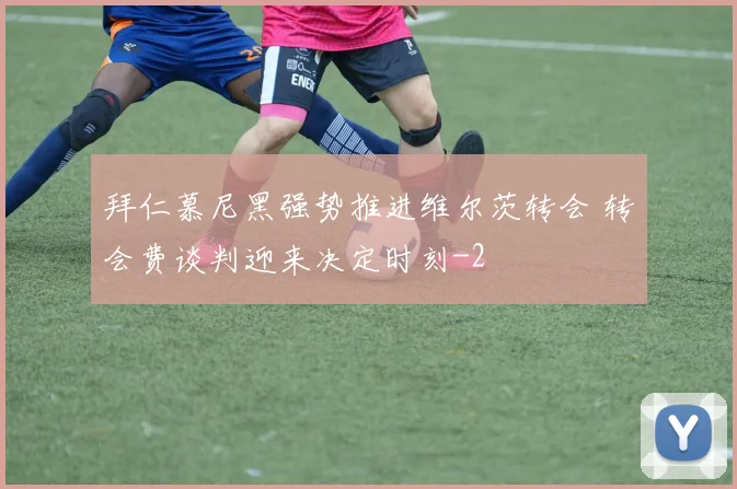 拜仁慕尼黑强势推进维尔茨转会 转会费谈判迎来决定时刻